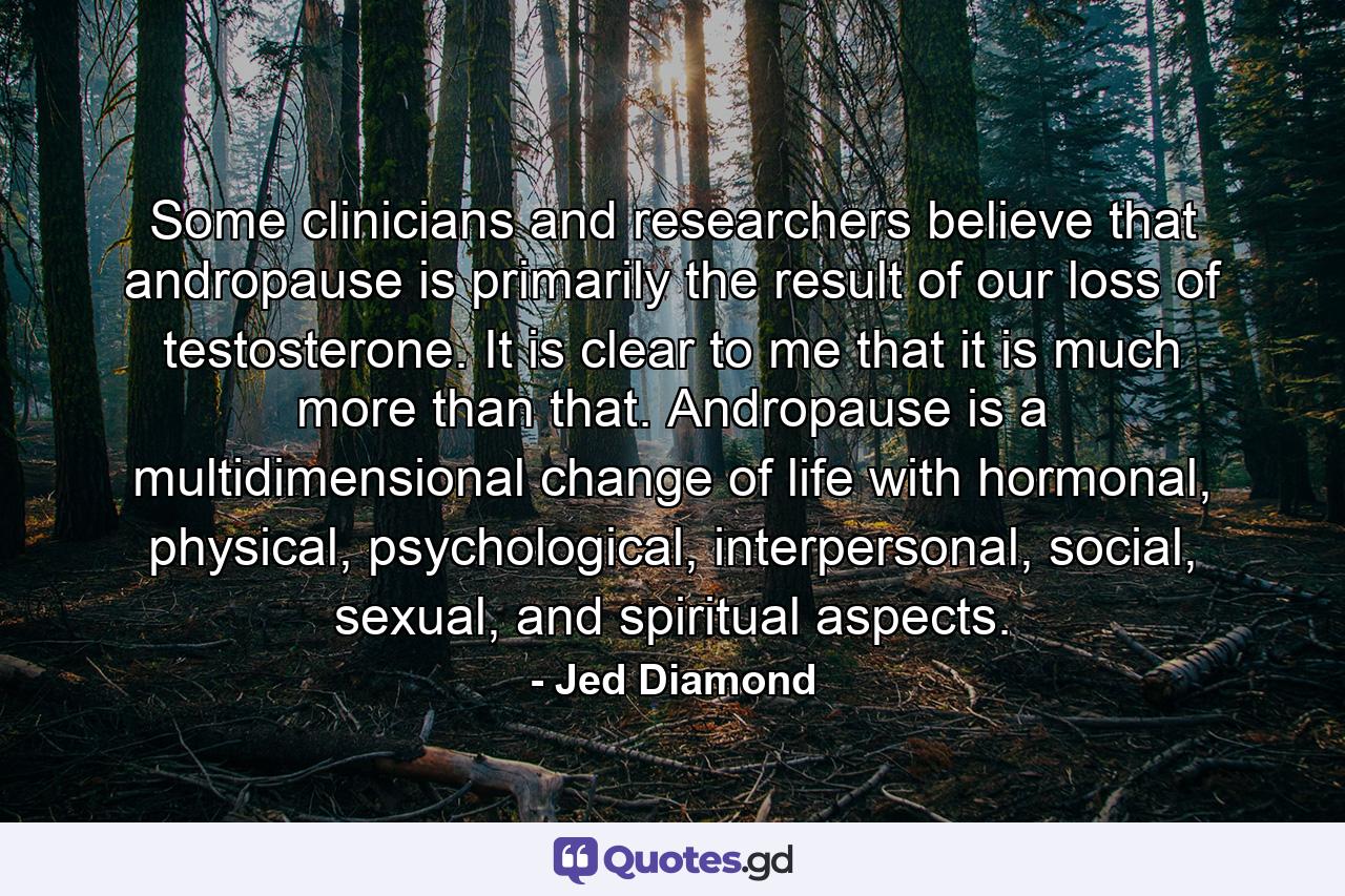 Some clinicians and researchers believe that andropause is primarily the result of our loss of testosterone. It is clear to me that it is much more than that. Andropause is a multidimensional change of life with hormonal, physical, psychological, interpersonal, social, sexual, and spiritual aspects. - Quote by Jed Diamond