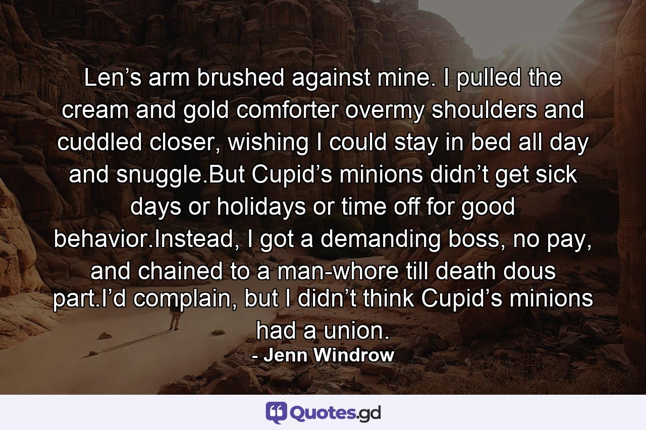 Len’s arm brushed against mine. I pulled the cream and gold comforter overmy shoulders and cuddled closer, wishing I could stay in bed all day and snuggle.But Cupid’s minions didn’t get sick days or holidays or time off for good behavior.Instead, I got a demanding boss, no pay, and chained to a man-whore till death dous part.I’d complain, but I didn’t think Cupid’s minions had a union. - Quote by Jenn Windrow