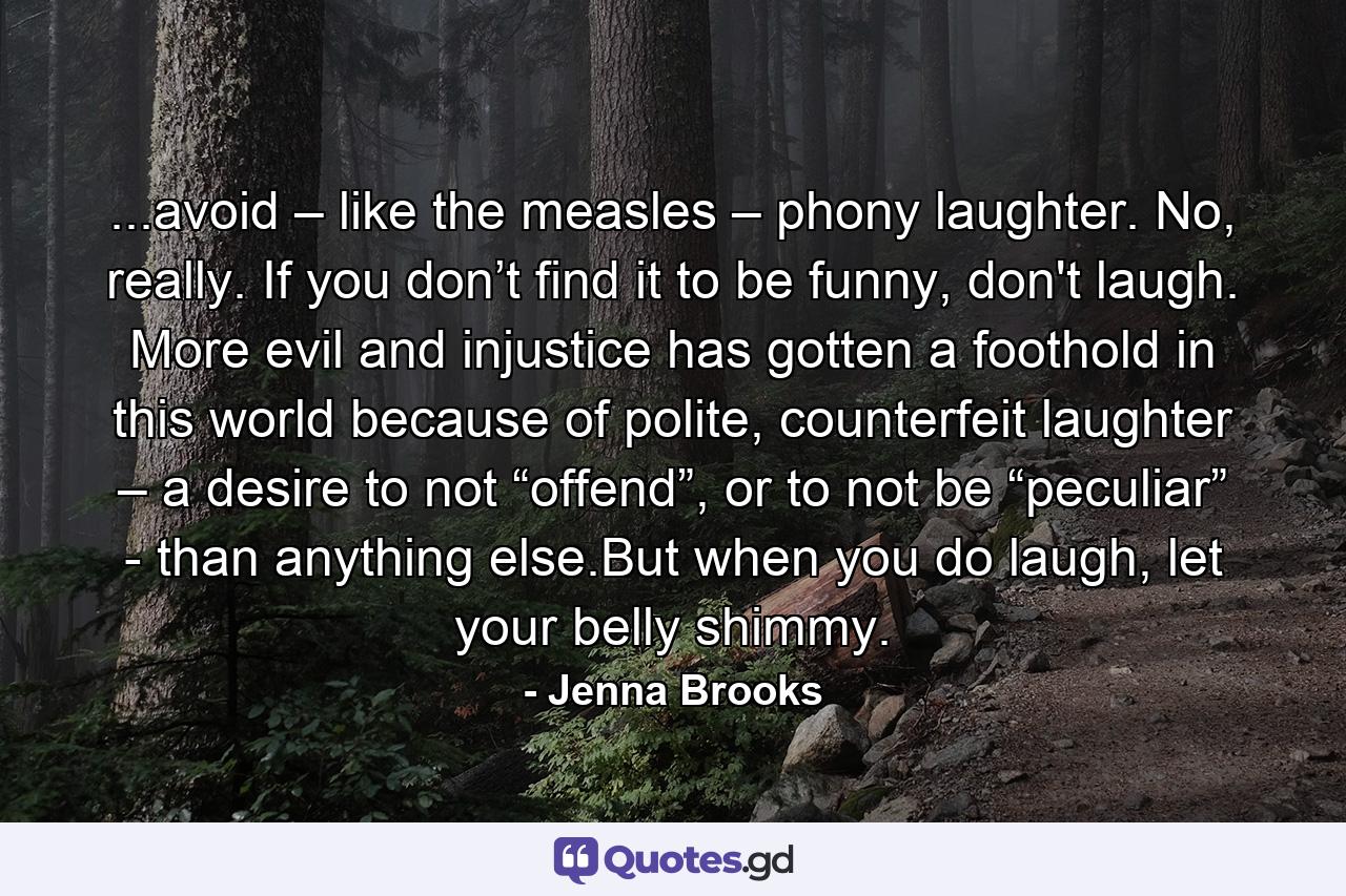 ...avoid – like the measles – phony laughter. No, really. If you don’t find it to be funny, don't laugh. More evil and injustice has gotten a foothold in this world because of polite, counterfeit laughter – a desire to not “offend”, or to not be “peculiar” - than anything else.But when you do laugh, let your belly shimmy. - Quote by Jenna Brooks