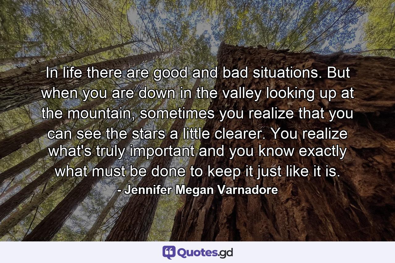 In life there are good and bad situations. But when you are down in the valley looking up at the mountain, sometimes you realize that you can see the stars a little clearer. You realize what's truly important and you know exactly what must be done to keep it just like it is. - Quote by Jennifer Megan Varnadore