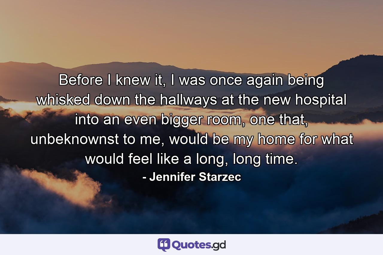 Before I knew it, I was once again being whisked down the hallways at the new hospital into an even bigger room, one that, unbeknownst to me, would be my home for what would feel like a long, long time. - Quote by Jennifer Starzec