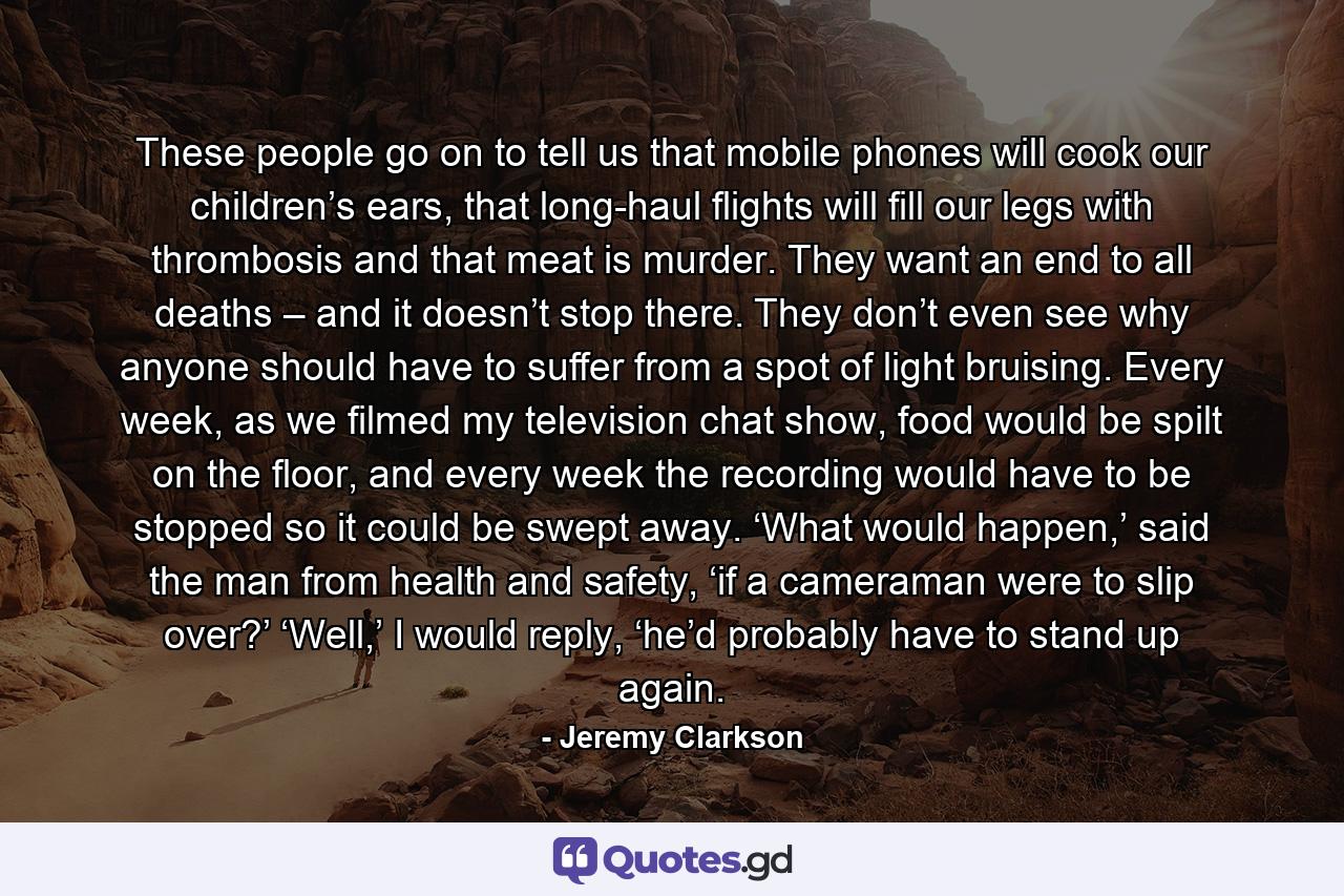 These people go on to tell us that mobile phones will cook our children’s ears, that long-haul flights will fill our legs with thrombosis and that meat is murder. They want an end to all deaths – and it doesn’t stop there. They don’t even see why anyone should have to suffer from a spot of light bruising. Every week, as we filmed my television chat show, food would be spilt on the floor, and every week the recording would have to be stopped so it could be swept away. ‘What would happen,’ said the man from health and safety, ‘if a cameraman were to slip over?’ ‘Well,’ I would reply, ‘he’d probably have to stand up again. - Quote by Jeremy Clarkson