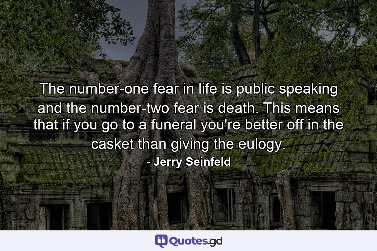 The number-one fear in life is public speaking  and the number-two fear is death. This means that if you go to a funeral  you're better off in the casket than giving the eulogy. - Quote by Jerry Seinfeld