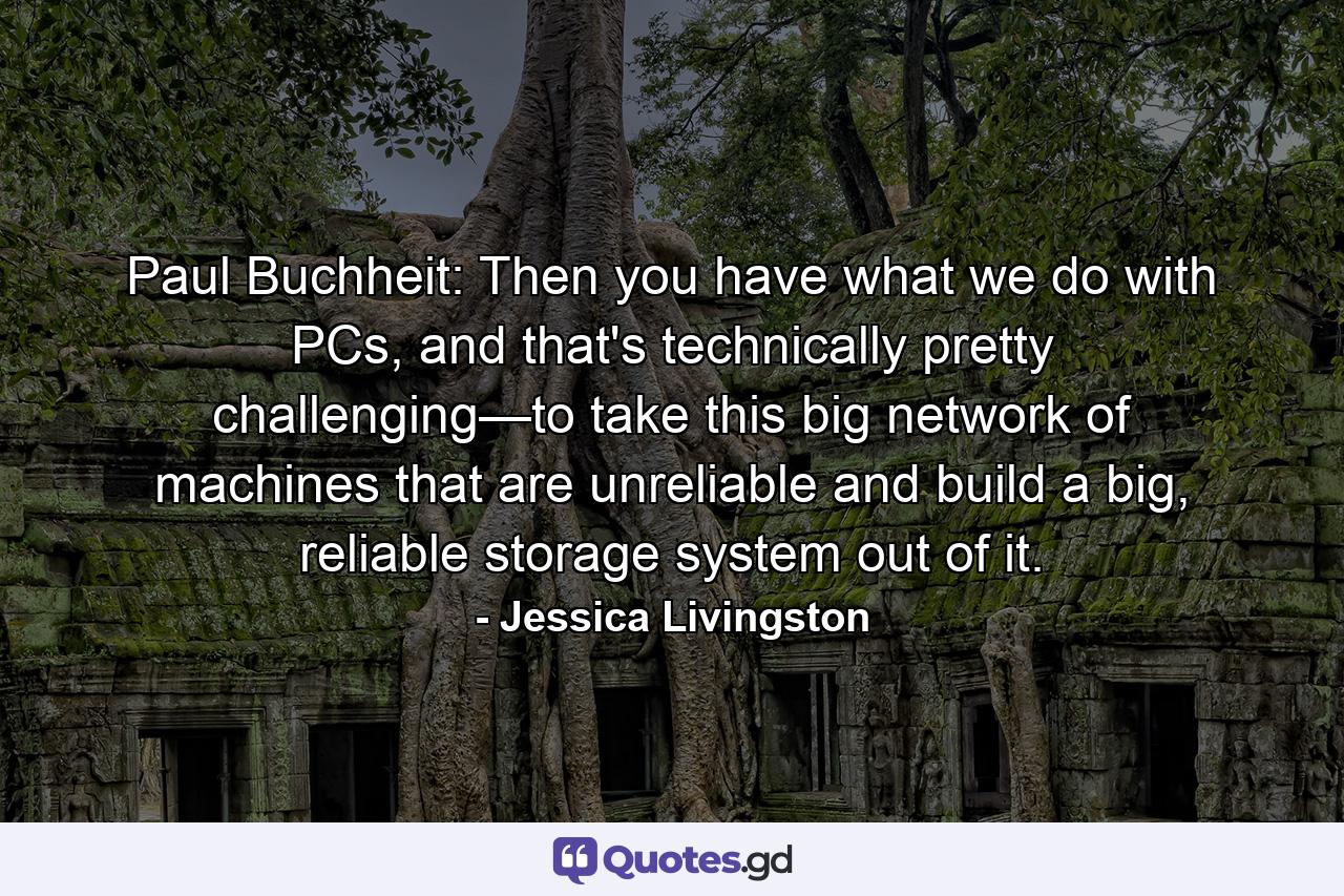 Paul Buchheit: Then you have what we do with PCs, and that's technically pretty challenging—to take this big network of machines that are unreliable and build a big, reliable storage system out of it. - Quote by Jessica Livingston