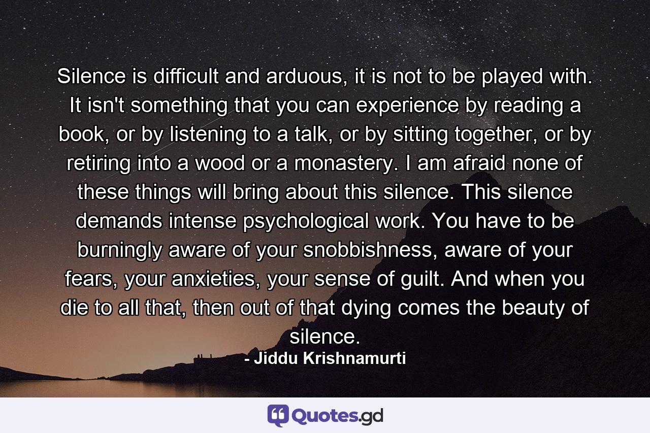 Silence is difficult and arduous, it is not to be played with. It isn't something that you can experience by reading a book, or by listening to a talk, or by sitting together, or by retiring into a wood or a monastery. I am afraid none of these things will bring about this silence. This silence demands intense psychological work. You have to be burningly aware of your snobbishness, aware of your fears, your anxieties, your sense of guilt. And when you die to all that, then out of that dying comes the beauty of silence. - Quote by Jiddu Krishnamurti