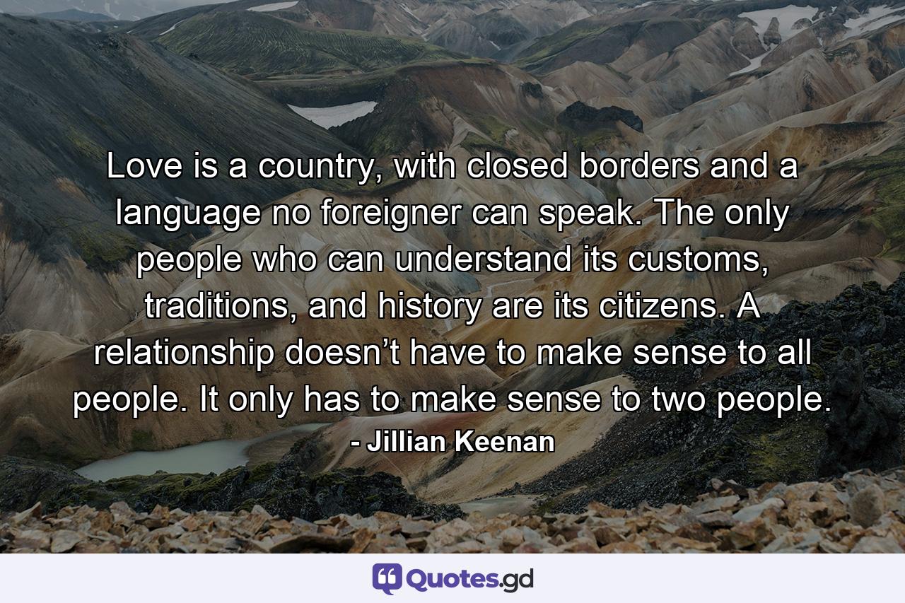 Love is a country, with closed borders and a language no foreigner can speak. The only people who can understand its customs, traditions, and history are its citizens. A relationship doesn’t have to make sense to all people. It only has to make sense to two people. - Quote by Jillian Keenan