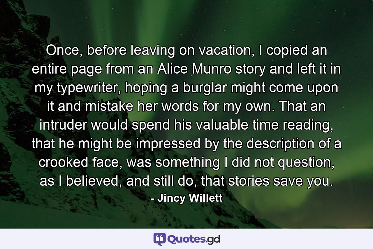 Once, before leaving on vacation, I copied an entire page from an Alice Munro story and left it in my typewriter, hoping a burglar might come upon it and mistake her words for my own. That an intruder would spend his valuable time reading, that he might be impressed by the description of a crooked face, was something I did not question, as I believed, and still do, that stories save you. - Quote by Jincy Willett