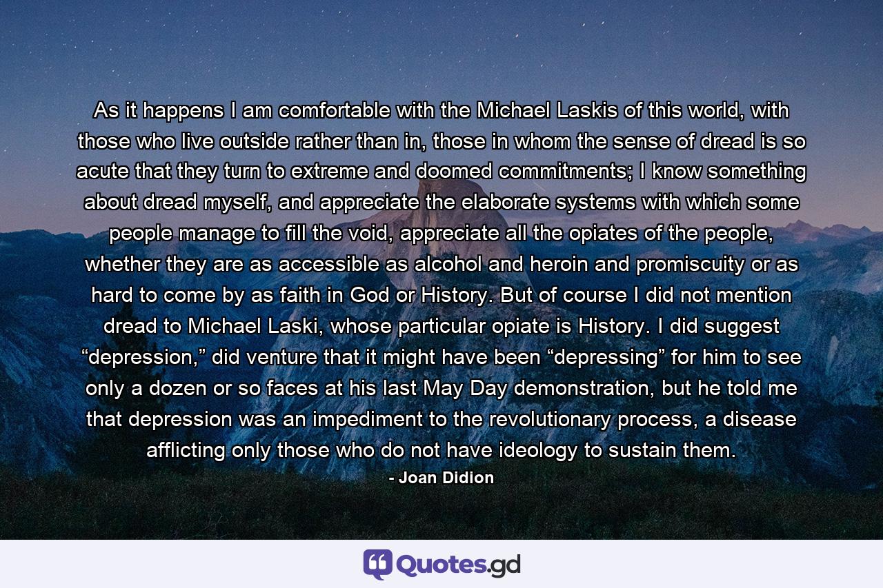 As it happens I am comfortable with the Michael Laskis of this world, with those who live outside rather than in, those in whom the sense of dread is so acute that they turn to extreme and doomed commitments; I know something about dread myself, and appreciate the elaborate systems with which some people manage to fill the void, appreciate all the opiates of the people, whether they are as accessible as alcohol and heroin and promiscuity or as hard to come by as faith in God or History. But of course I did not mention dread to Michael Laski, whose particular opiate is History. I did suggest “depression,” did venture that it might have been “depressing” for him to see only a dozen or so faces at his last May Day demonstration, but he told me that depression was an impediment to the revolutionary process, a disease afflicting only those who do not have ideology to sustain them. - Quote by Joan Didion