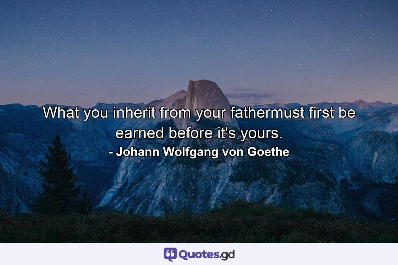 What you inherit from your fathermust first be earned before it's yours. - Quote by Johann Wolfgang von Goethe