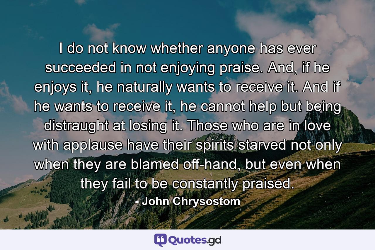 I do not know whether anyone has ever succeeded in not enjoying praise. And, if he enjoys it, he naturally wants to receive it. And if he wants to receive it, he cannot help but being distraught at losing it. Those who are in love with applause have their spirits starved not only when they are blamed off-hand, but even when they fail to be constantly praised. - Quote by John Chrysostom