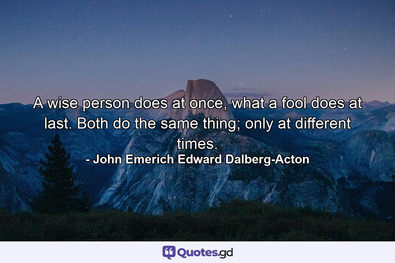 A wise person does at once, what a fool does at last. Both do the same thing; only at different times. - Quote by John Emerich Edward Dalberg-Acton