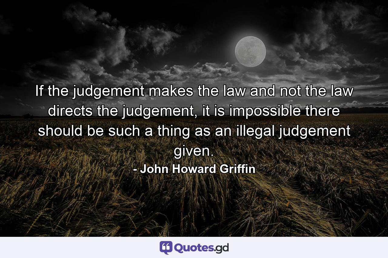 If the judgement makes the law and not the law directs the judgement, it is impossible there should be such a thing as an illegal judgement given. - Quote by John Howard Griffin