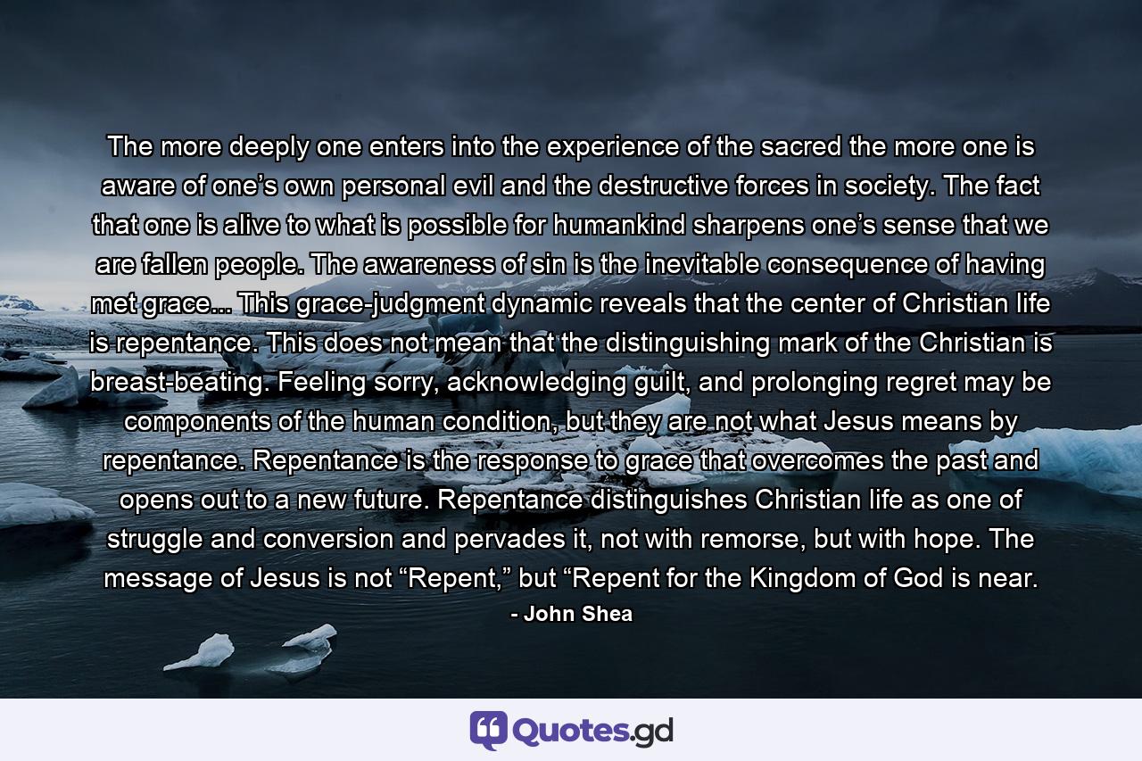 The more deeply one enters into the experience of the sacred the more one is aware of one’s own personal evil and the destructive forces in society. The fact that one is alive to what is possible for humankind sharpens one’s sense that we are fallen people. The awareness of sin is the inevitable consequence of having met grace... This grace-judgment dynamic reveals that the center of Christian life is repentance. This does not mean that the distinguishing mark of the Christian is breast-beating. Feeling sorry, acknowledging guilt, and prolonging regret may be components of the human condition, but they are not what Jesus means by repentance. Repentance is the response to grace that overcomes the past and opens out to a new future. Repentance distinguishes Christian life as one of struggle and conversion and pervades it, not with remorse, but with hope. The message of Jesus is not “Repent,” but “Repent for the Kingdom of God is near. - Quote by John Shea