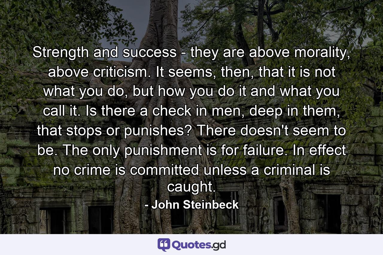 Strength and success - they are above morality, above criticism. It seems, then, that it is not what you do, but how you do it and what you call it. Is there a check in men, deep in them, that stops or punishes? There doesn't seem to be. The only punishment is for failure. In effect no crime is committed unless a criminal is caught. - Quote by John Steinbeck