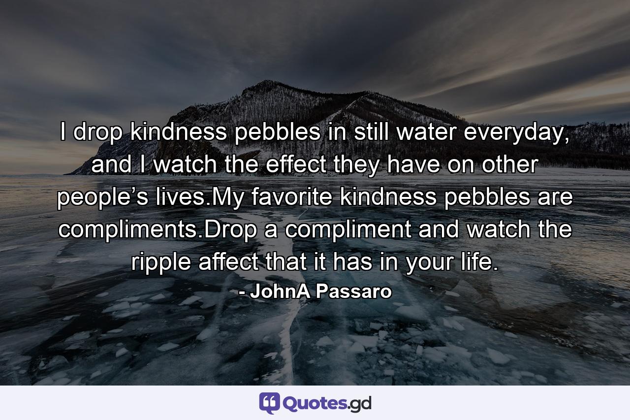 I drop kindness pebbles in still water everyday, and I watch the effect they have on other people’s lives.My favorite kindness pebbles are compliments.Drop a compliment and watch the ripple affect that it has in your life. - Quote by JohnA Passaro