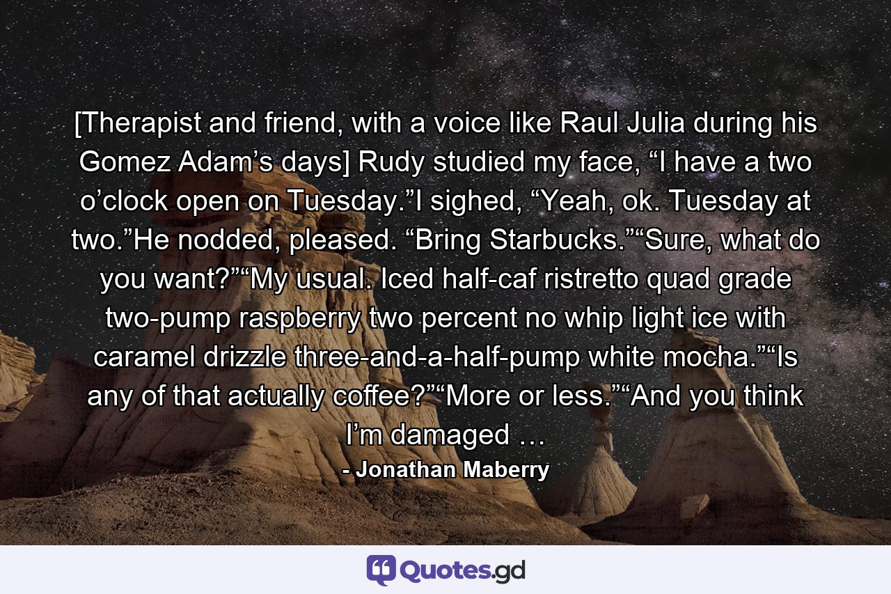 [Therapist and friend, with a voice like Raul Julia during his Gomez Adam’s days] Rudy studied my face, “I have a two o’clock open on Tuesday.”I sighed, “Yeah, ok. Tuesday at two.”He nodded, pleased. “Bring Starbucks.”“Sure, what do you want?”“My usual. Iced half-caf ristretto quad grade two-pump raspberry two percent no whip light ice with caramel drizzle three-and-a-half-pump white mocha.”“Is any of that actually coffee?”“More or less.”“And you think I’m damaged … - Quote by Jonathan Maberry