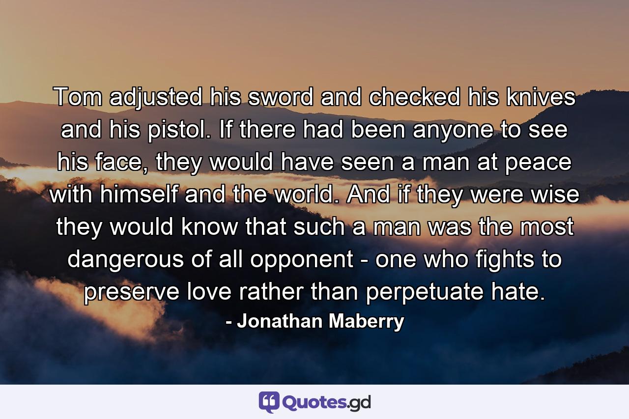 Tom adjusted his sword and checked his knives and his pistol. If there had been anyone to see his face, they would have seen a man at peace with himself and the world. And if they were wise they would know that such a man was the most dangerous of all opponent - one who fights to preserve love rather than perpetuate hate. - Quote by Jonathan Maberry