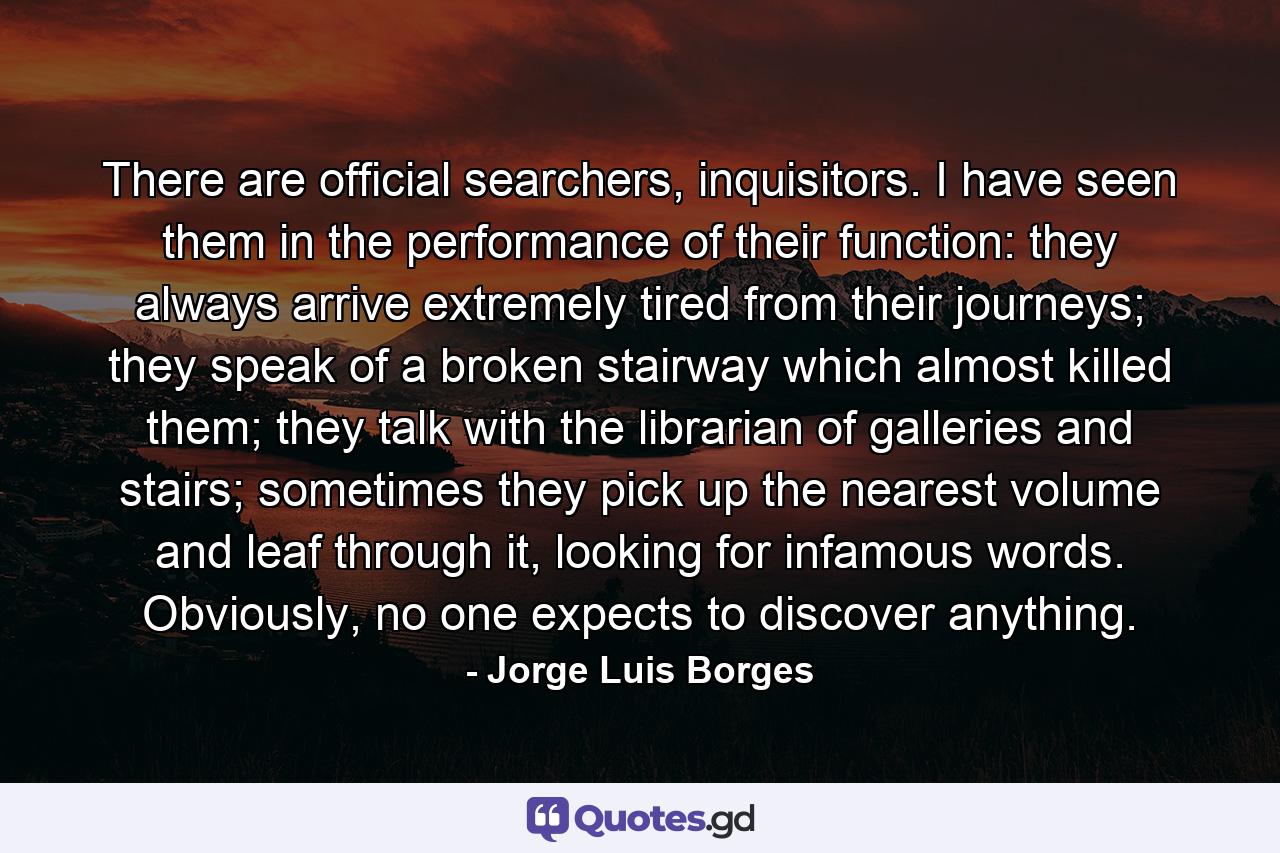 There are official searchers, inquisitors. I have seen them in the performance of their function: they always arrive extremely tired from their journeys; they speak of a broken stairway which almost killed them; they talk with the librarian of galleries and stairs; sometimes they pick up the nearest volume and leaf through it, looking for infamous words. Obviously, no one expects to discover anything. - Quote by Jorge Luis Borges