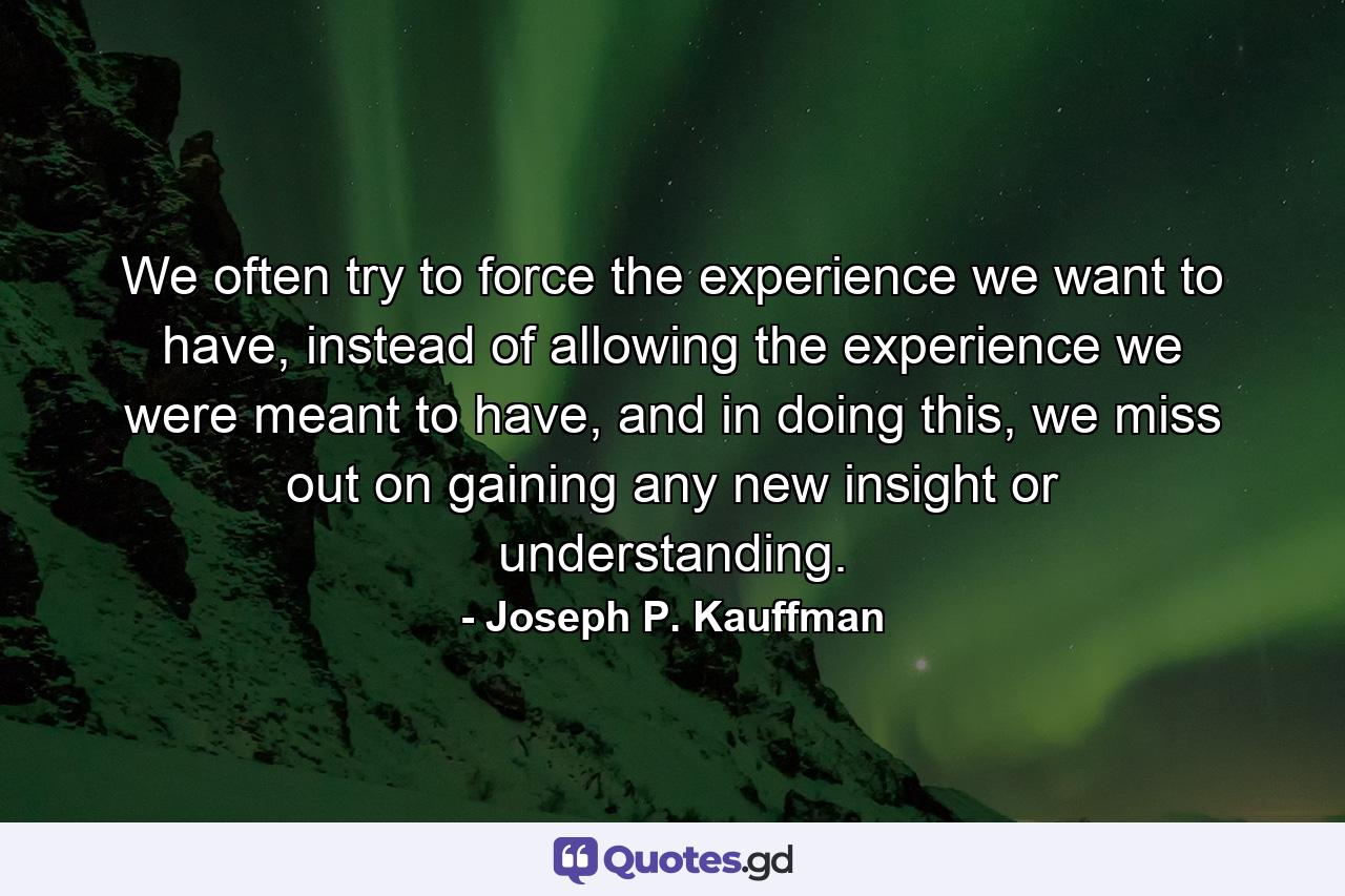 We often try to force the experience we want to have, instead of allowing the experience we were meant to have, and in doing this, we miss out on gaining any new insight or understanding. - Quote by Joseph P. Kauffman