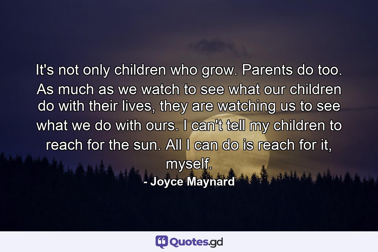 It's not only children who grow. Parents do too. As much as we watch to see what our children do with their lives, they are watching us to see what we do with ours. I can't tell my children to reach for the sun. All I can do is reach for it, myself. - Quote by Joyce Maynard