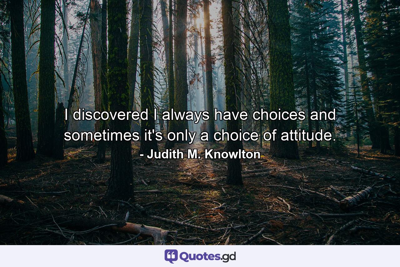 I discovered I always have choices and sometimes it's only a choice of attitude. - Quote by Judith M. Knowlton