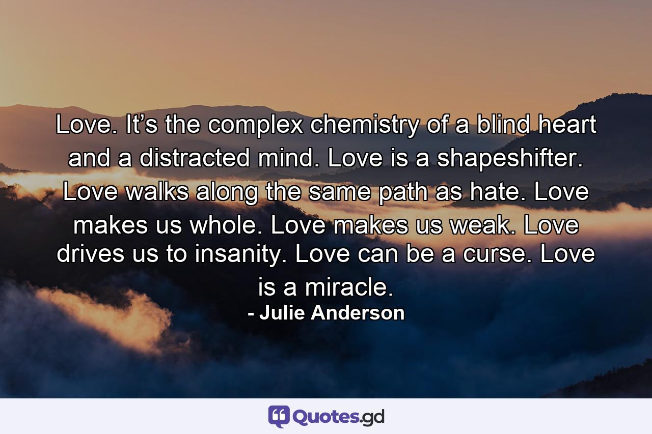 Love. It’s the complex chemistry of a blind heart and a distracted mind. Love is a shapeshifter. Love walks along the same path as hate. Love makes us whole. Love makes us weak. Love drives us to insanity. Love can be a curse. Love is a miracle. - Quote by Julie Anderson