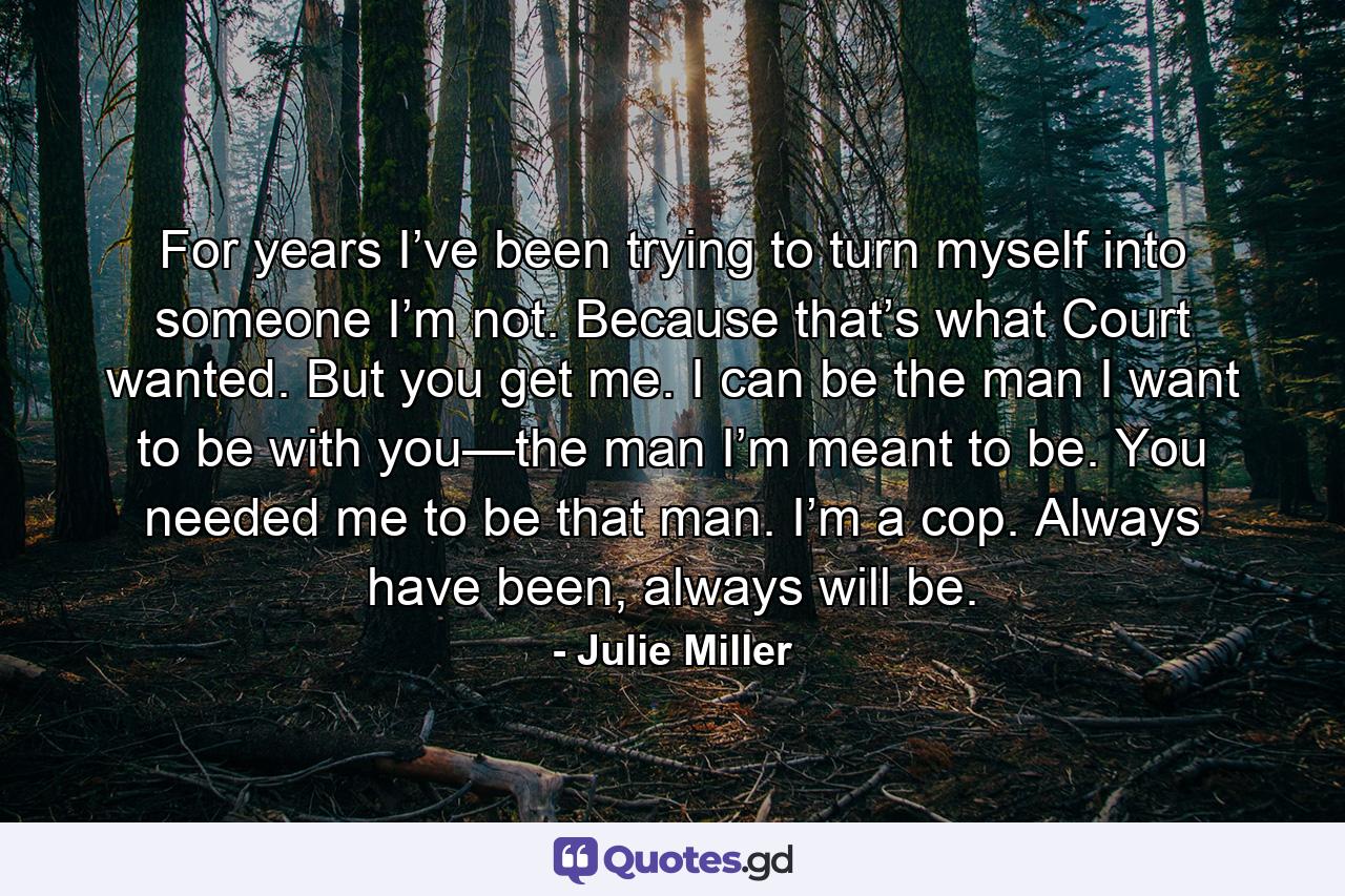 For years I’ve been trying to turn myself into someone I’m not. Because that’s what Court wanted. But you get me. I can be the man I want to be with you—the man I’m meant to be. You needed me to be that man. I’m a cop. Always have been, always will be. - Quote by Julie Miller