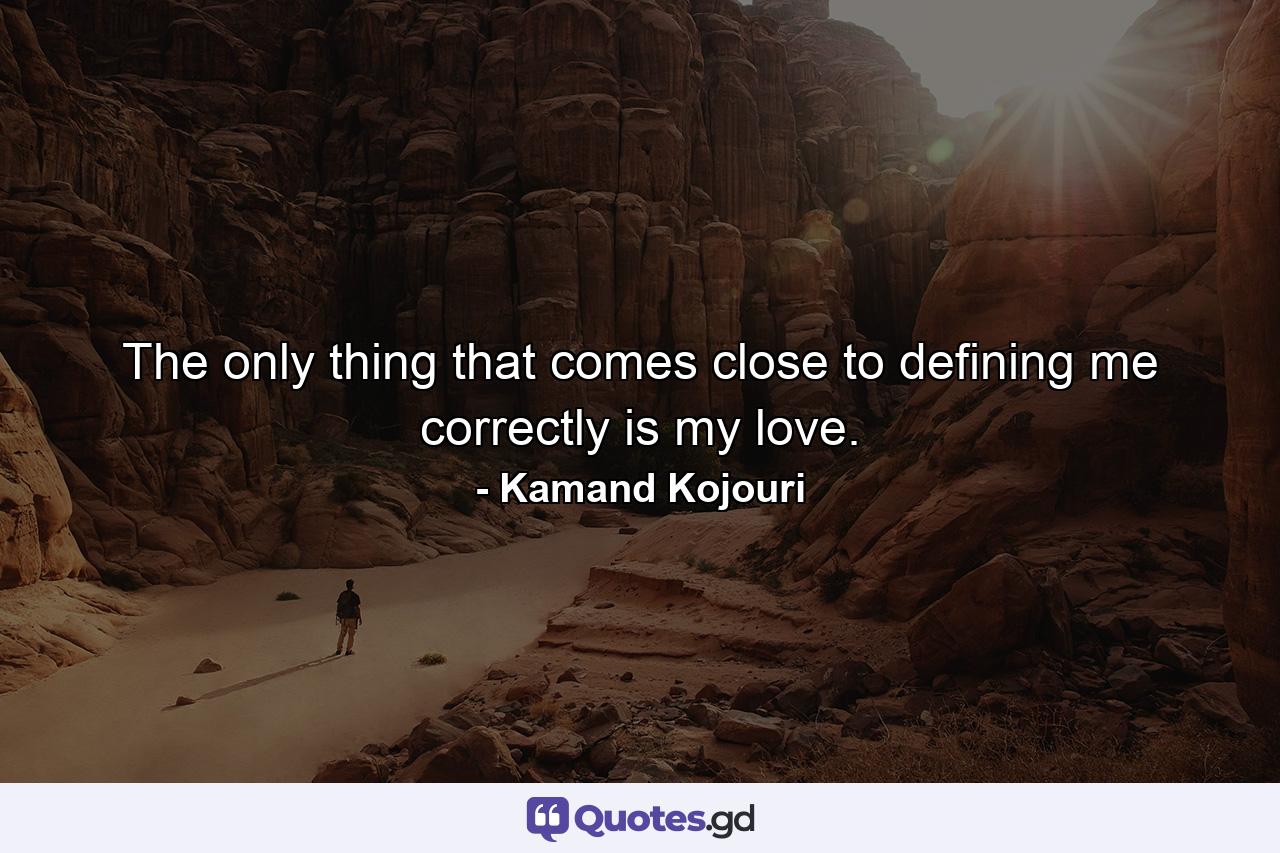 The only thing that comes close to defining me correctly is my love. - Quote by Kamand Kojouri