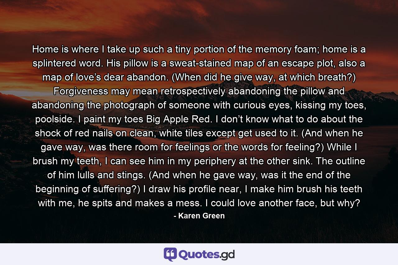 Home is where I take up such a tiny portion of the memory foam; home is a splintered word. His pillow is a sweat-stained map of an escape plot, also a map of love’s dear abandon. (When did he give way, at which breath?) Forgiveness may mean retrospectively abandoning the pillow and abandoning the photograph of someone with curious eyes, kissing my toes, poolside. I paint my toes Big Apple Red. I don’t know what to do about the shock of red nails on clean, white tiles except get used to it. (And when he gave way, was there room for feelings or the words for feeling?) While I brush my teeth, I can see him in my periphery at the other sink. The outline of him lulls and stings. (And when he gave way, was it the end of the beginning of suffering?) I draw his profile near, I make him brush his teeth with me, he spits and makes a mess. I could love another face, but why? - Quote by Karen Green