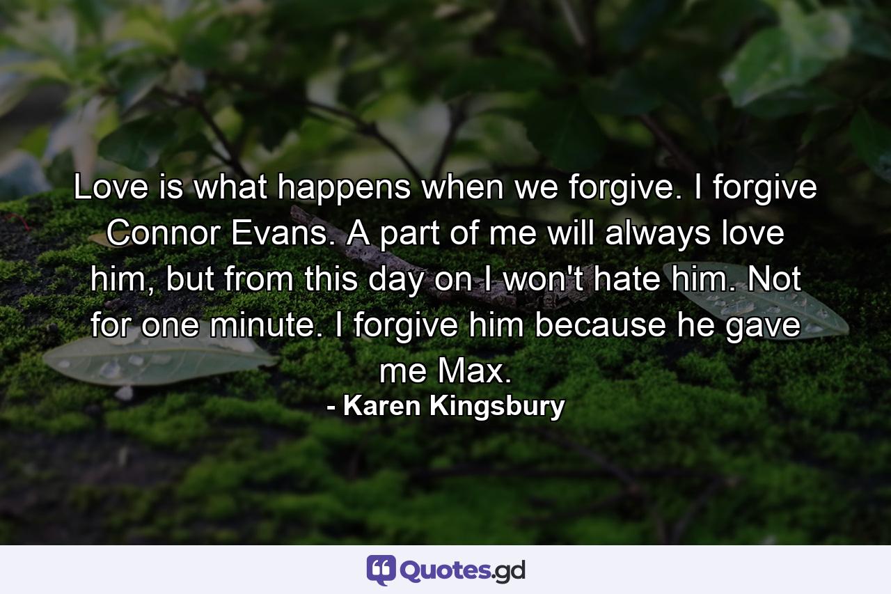 Love is what happens when we forgive. I forgive Connor Evans. A part of me will always love him, but from this day on I won't hate him. Not for one minute. I forgive him because he gave me Max. - Quote by Karen Kingsbury