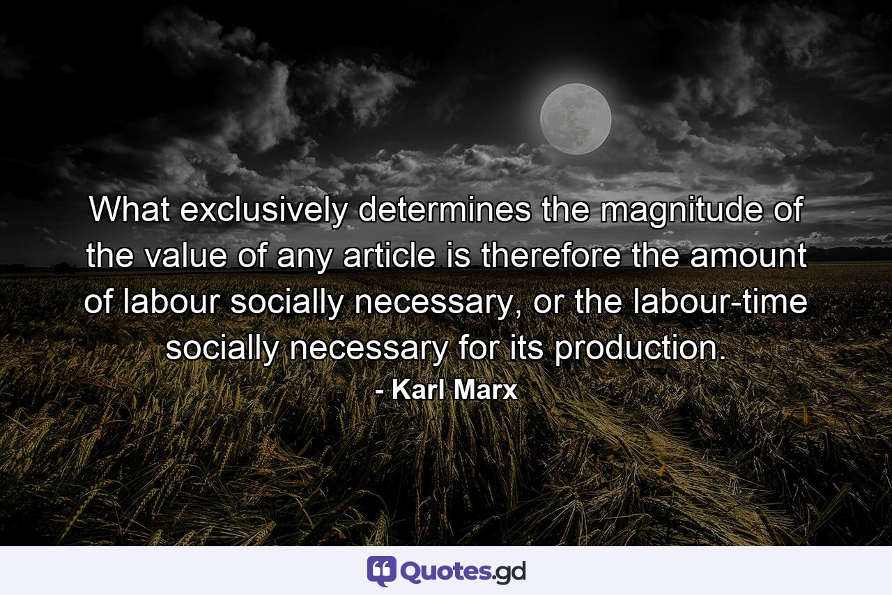 What exclusively determines the magnitude of the value of any article is therefore the amount of labour socially necessary, or the labour-time socially necessary for its production. - Quote by Karl Marx