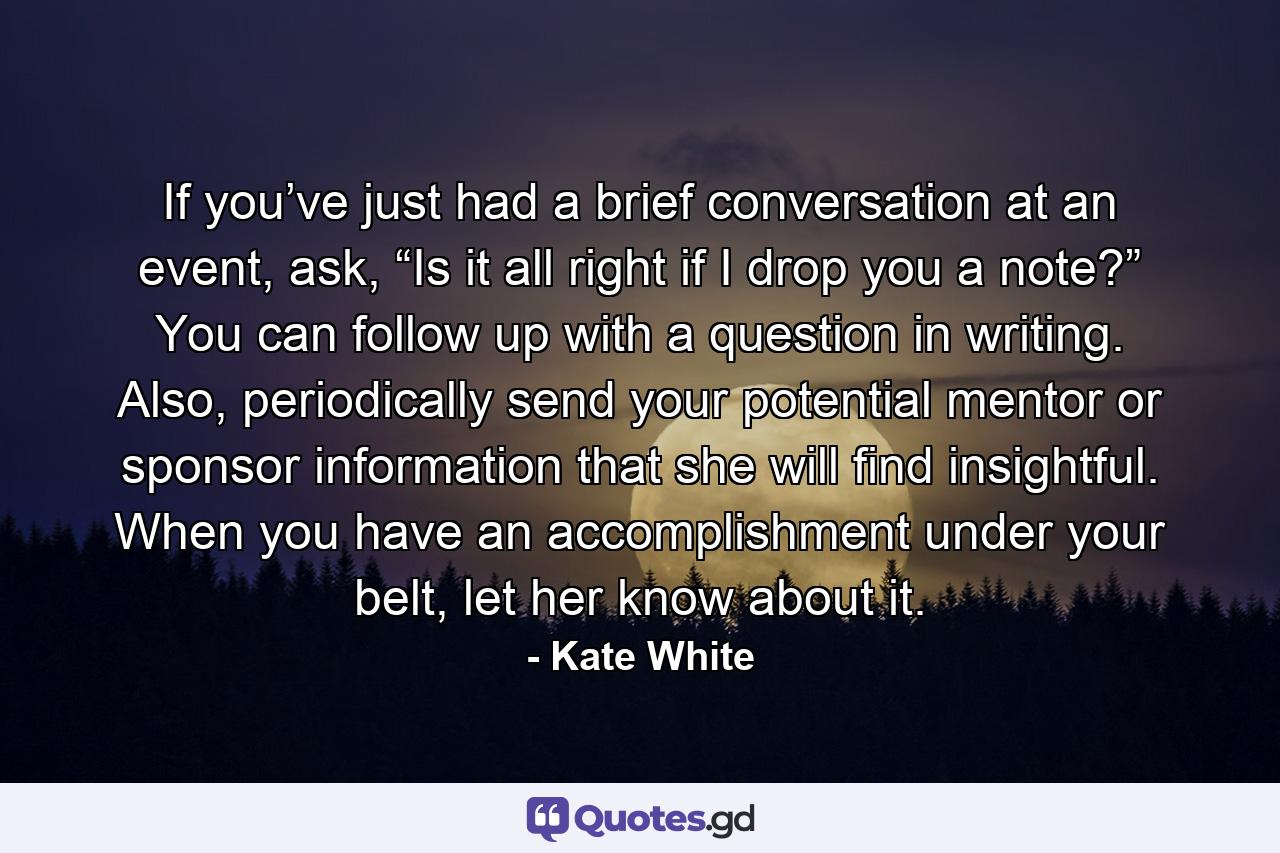 If you’ve just had a brief conversation at an event, ask, “Is it all right if I drop you a note?” You can follow up with a question in writing. Also, periodically send your potential mentor or sponsor information that she will find insightful. When you have an accomplishment under your belt, let her know about it. - Quote by Kate White