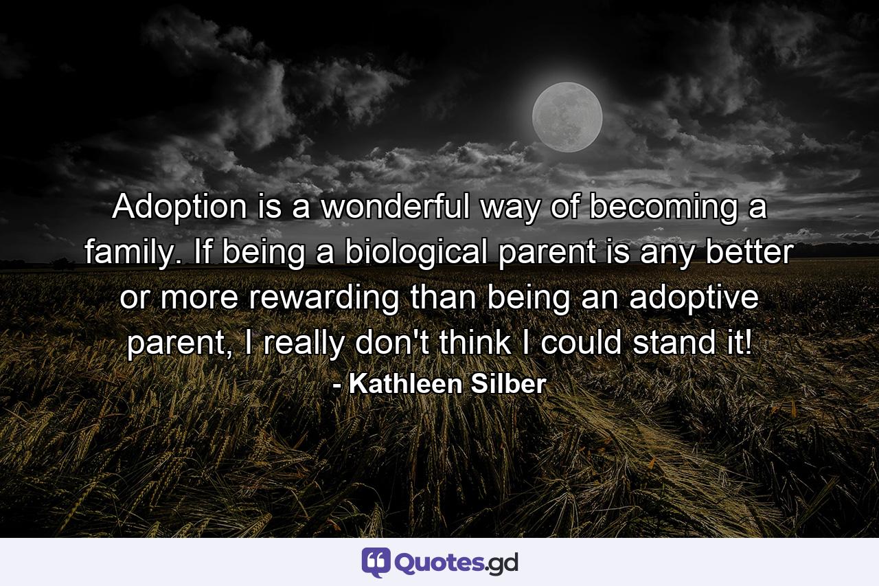 Adoption is a wonderful way of becoming a family. If being a biological parent is any better or more rewarding than being an adoptive parent, I really don't think I could stand it! - Quote by Kathleen Silber