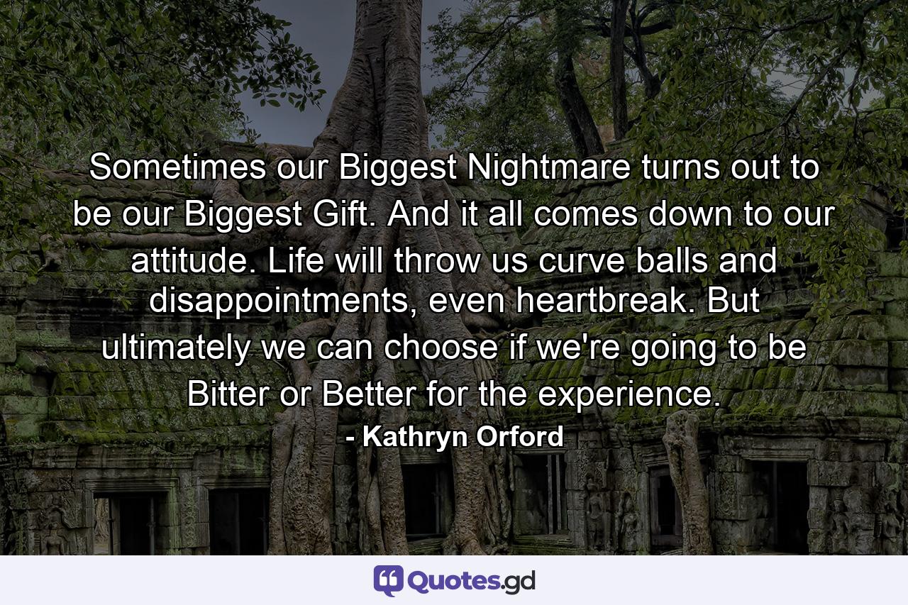 Sometimes our Biggest Nightmare turns out to be our Biggest Gift. And it all comes down to our attitude. Life will throw us curve balls and disappointments, even heartbreak. But ultimately we can choose if we're going to be Bitter or Better for the experience. - Quote by Kathryn Orford