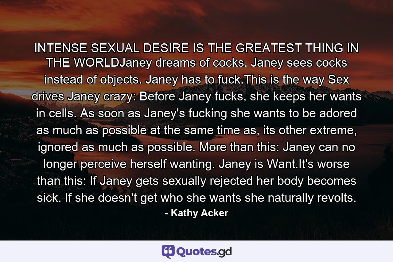 INTENSE SEXUAL DESIRE IS THE GREATEST THING IN THE WORLDJaney dreams of cocks. Janey sees cocks instead of objects. Janey has to fuck.This is the way Sex drives Janey crazy: Before Janey fucks, she keeps her wants in cells. As soon as Janey's fucking she wants to be adored as much as possible at the same time as, its other extreme, ignored as much as possible. More than this: Janey can no longer perceive herself wanting. Janey is Want.It's worse than this: If Janey gets sexually rejected her body becomes sick. If she doesn't get who she wants she naturally revolts. - Quote by Kathy Acker