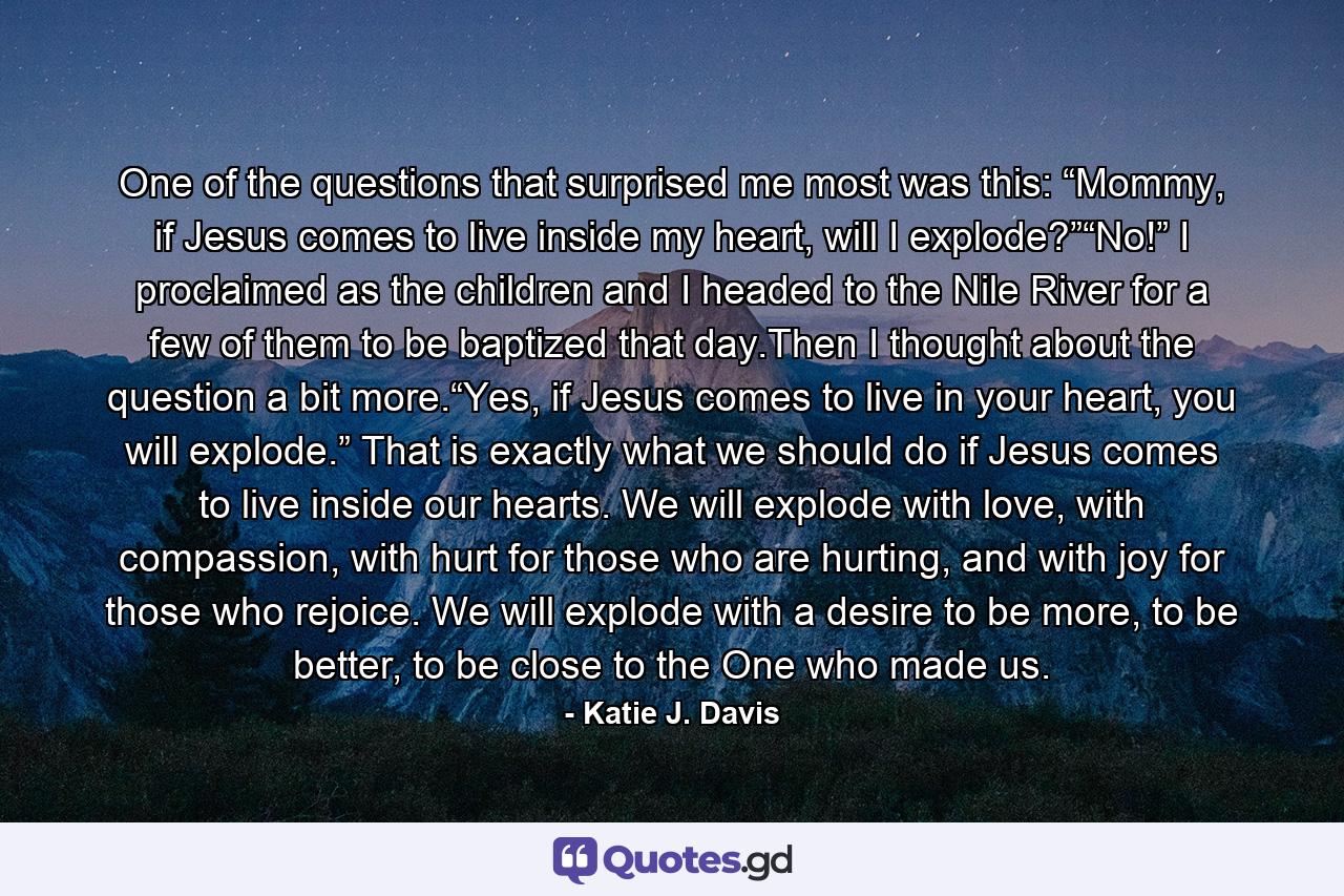 One of the questions that surprised me most was this: “Mommy, if Jesus comes to live inside my heart, will I explode?”“No!” I proclaimed as the children and I headed to the Nile River for a few of them to be baptized that day.Then I thought about the question a bit more.“Yes, if Jesus comes to live in your heart, you will explode.” That is exactly what we should do if Jesus comes to live inside our hearts. We will explode with love, with compassion, with hurt for those who are hurting, and with joy for those who rejoice. We will explode with a desire to be more, to be better, to be close to the One who made us. - Quote by Katie J. Davis