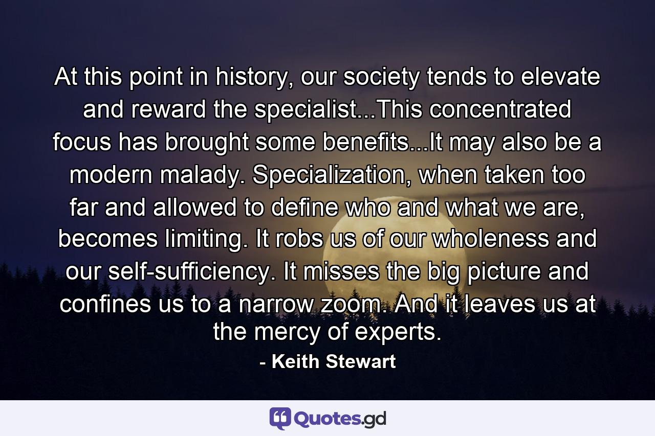 At this point in history, our society tends to elevate and reward the specialist...This concentrated focus has brought some benefits...It may also be a modern malady. Specialization, when taken too far and allowed to define who and what we are, becomes limiting. It robs us of our wholeness and our self-sufficiency. It misses the big picture and confines us to a narrow zoom. And it leaves us at the mercy of experts. - Quote by Keith Stewart