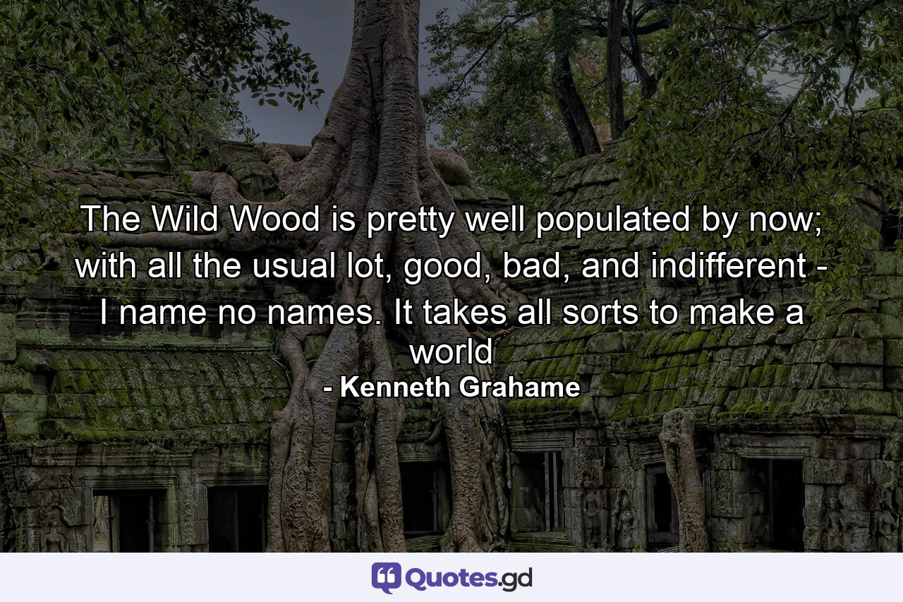 The Wild Wood is pretty well populated by now; with all the usual lot, good, bad, and indifferent - I name no names. It takes all sorts to make a world - Quote by Kenneth Grahame