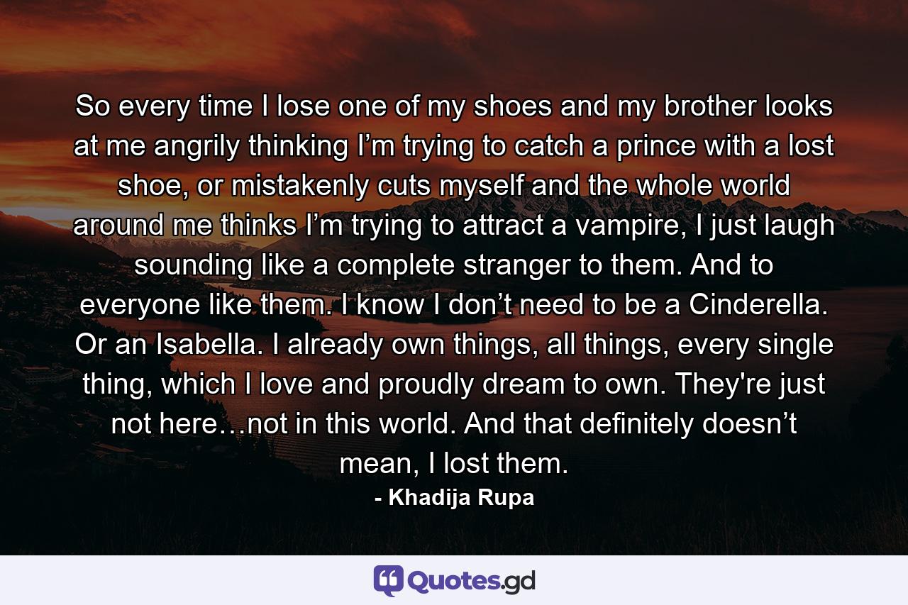 So every time I lose one of my shoes and my brother looks at me angrily thinking I’m trying to catch a prince with a lost shoe, or mistakenly cuts myself and the whole world around me thinks I’m trying to attract a vampire, I just laugh sounding like a complete stranger to them. And to everyone like them. I know I don’t need to be a Cinderella. Or an Isabella. I already own things, all things, every single thing, which I love and proudly dream to own. They're just not here…not in this world. And that definitely doesn’t mean, I lost them. - Quote by Khadija Rupa