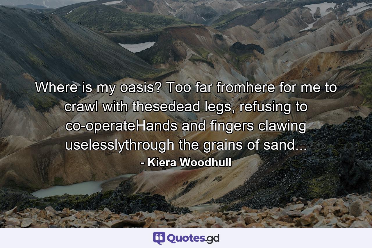 Where is my oasis? Too far fromhere for me to crawl with thesedead legs, refusing to co-operateHands and fingers clawing uselesslythrough the grains of sand... - Quote by Kiera Woodhull