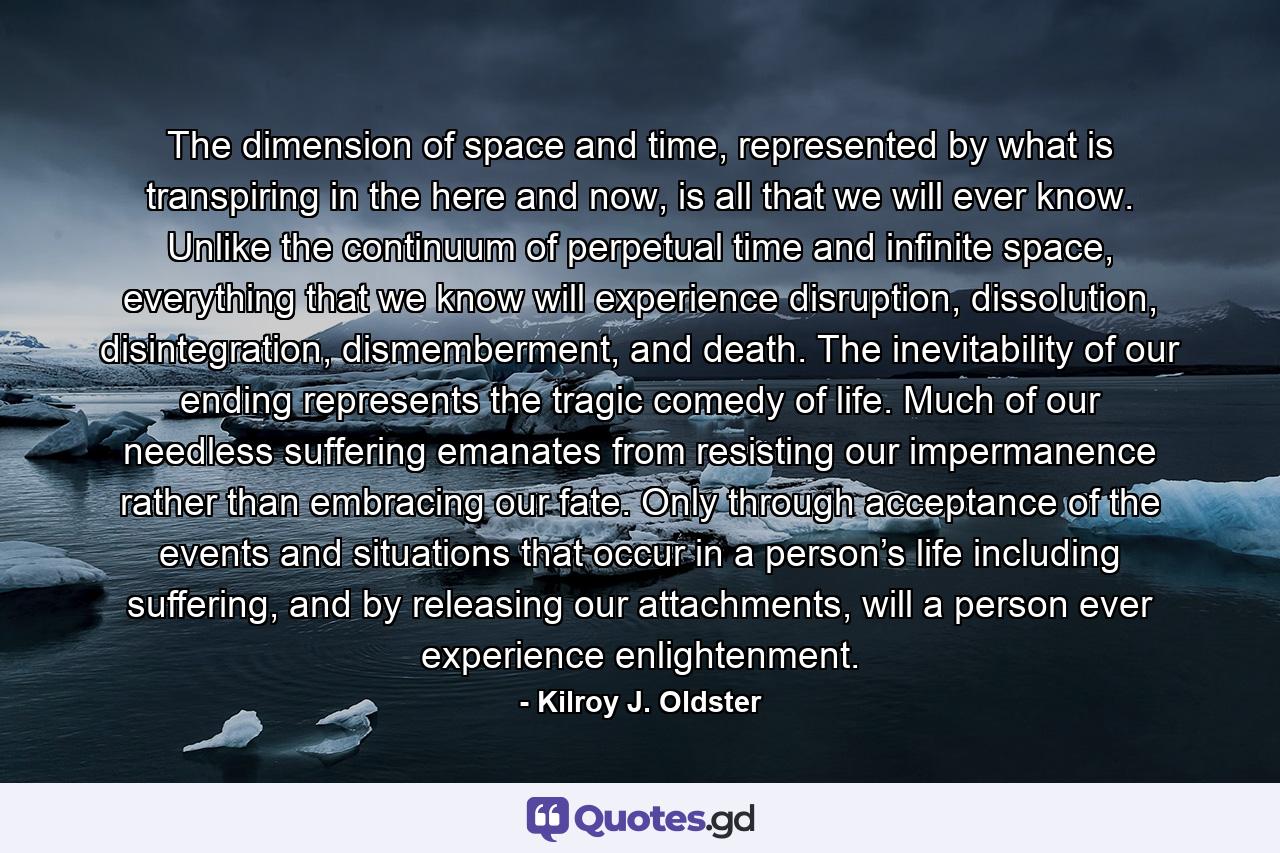 The dimension of space and time, represented by what is transpiring in the here and now, is all that we will ever know. Unlike the continuum of perpetual time and infinite space, everything that we know will experience disruption, dissolution, disintegration, dismemberment, and death. The inevitability of our ending represents the tragic comedy of life. Much of our needless suffering emanates from resisting our impermanence rather than embracing our fate. Only through acceptance of the events and situations that occur in a person’s life including suffering, and by releasing our attachments, will a person ever experience enlightenment. - Quote by Kilroy J. Oldster