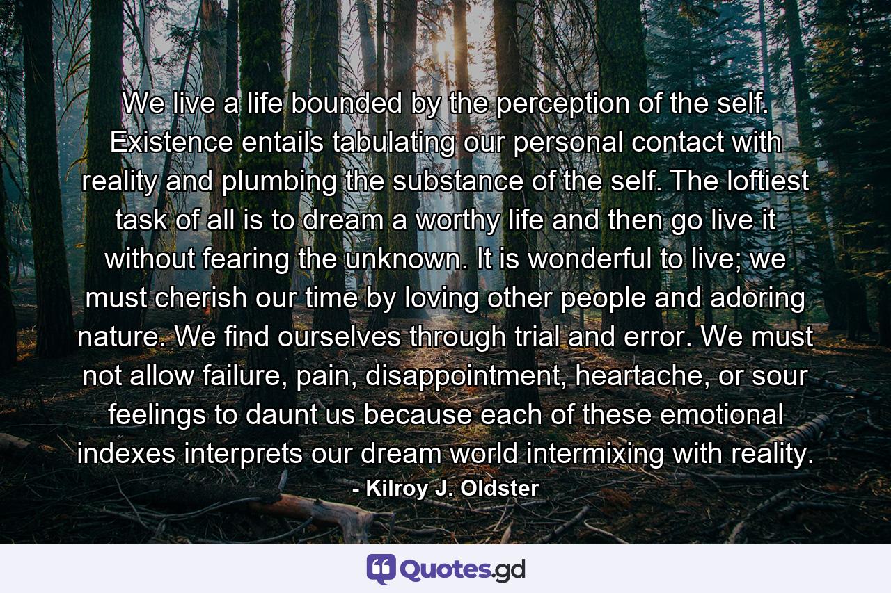 We live a life bounded by the perception of the self. Existence entails tabulating our personal contact with reality and plumbing the substance of the self. The loftiest task of all is to dream a worthy life and then go live it without fearing the unknown. It is wonderful to live; we must cherish our time by loving other people and adoring nature. We find ourselves through trial and error. We must not allow failure, pain, disappointment, heartache, or sour feelings to daunt us because each of these emotional indexes interprets our dream world intermixing with reality. - Quote by Kilroy J. Oldster