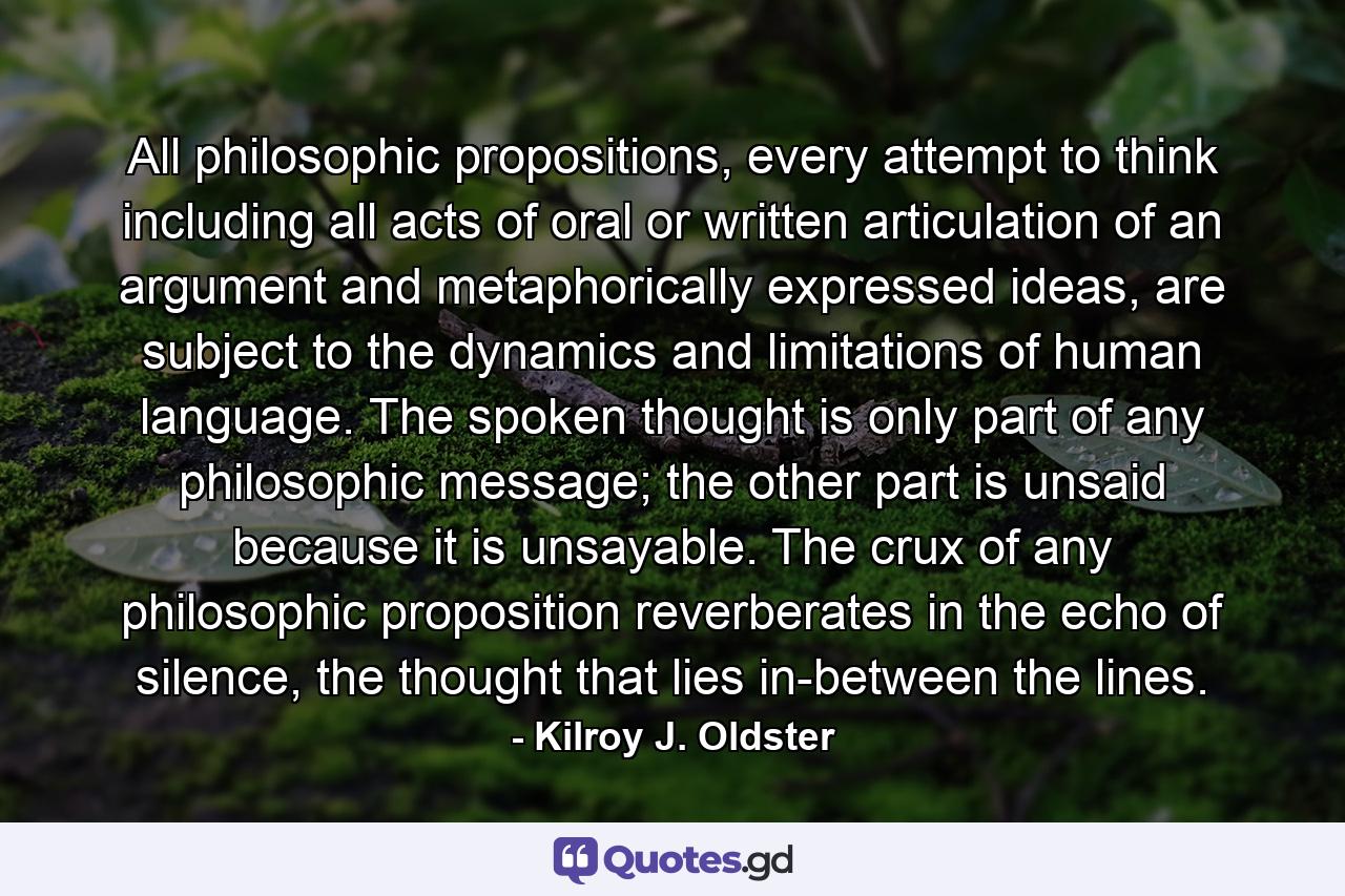 All philosophic propositions, every attempt to think including all acts of oral or written articulation of an argument and metaphorically expressed ideas, are subject to the dynamics and limitations of human language. The spoken thought is only part of any philosophic message; the other part is unsaid because it is unsayable. The crux of any philosophic proposition reverberates in the echo of silence, the thought that lies in-between the lines. - Quote by Kilroy J. Oldster