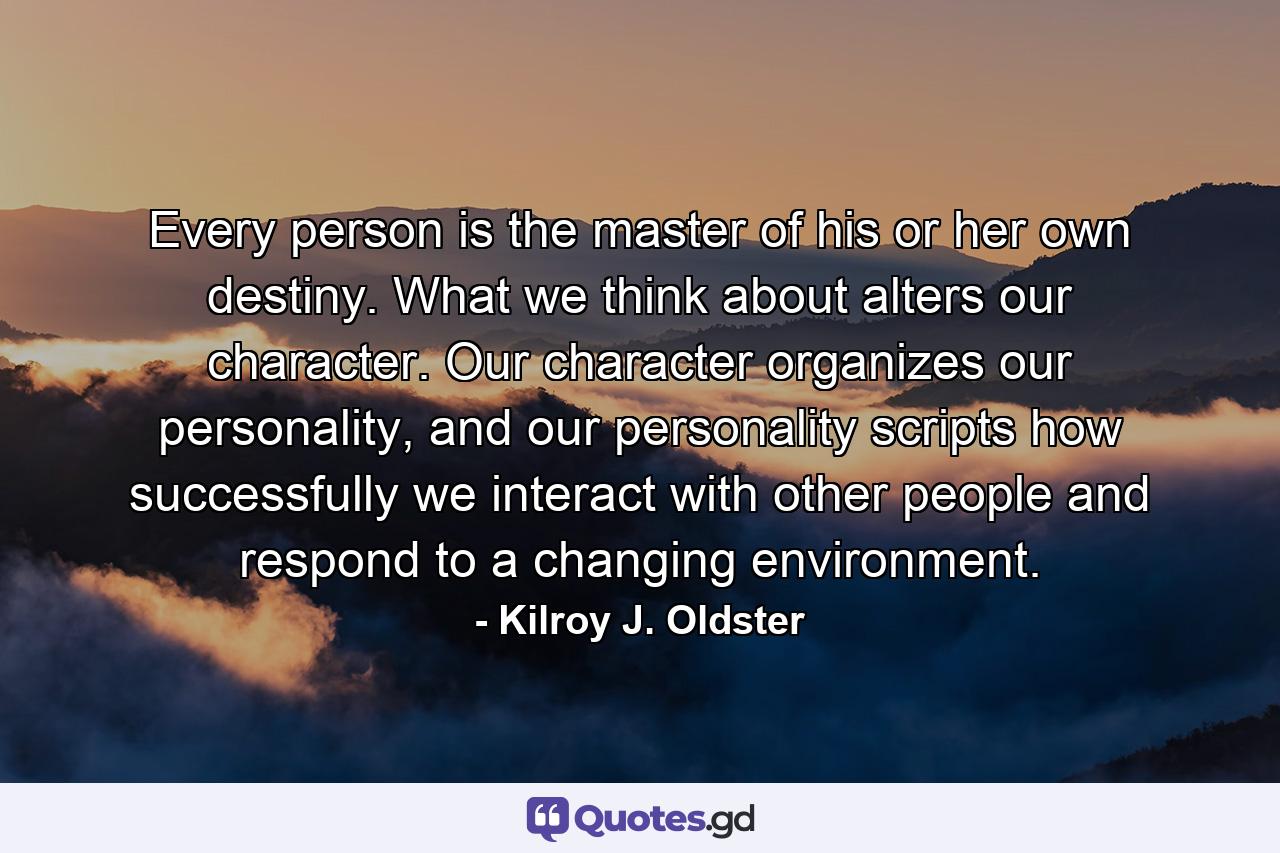 Every person is the master of his or her own destiny. What we think about alters our character. Our character organizes our personality, and our personality scripts how successfully we interact with other people and respond to a changing environment. - Quote by Kilroy J. Oldster