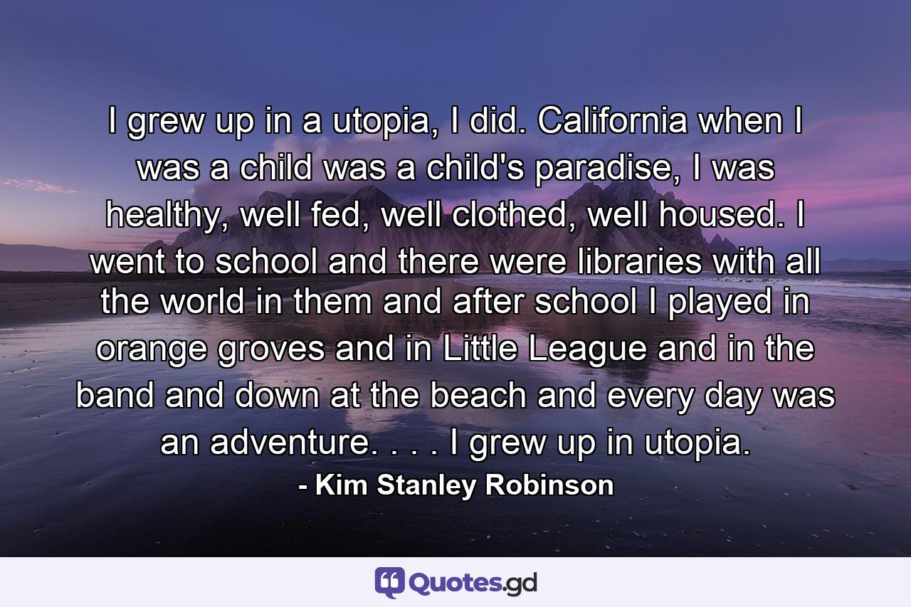 I grew up in a utopia, I did. California when I was a child was a child's paradise, I was healthy, well fed, well clothed, well housed. I went to school and there were libraries with all the world in them and after school I played in orange groves and in Little League and in the band and down at the beach and every day was an adventure. . . . I grew up in utopia. - Quote by Kim Stanley Robinson