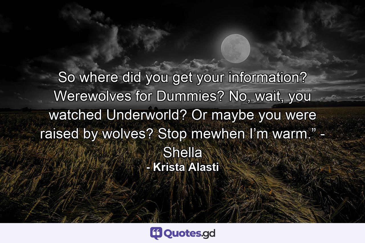 So where did you get your information? Werewolves for Dummies? No, wait, you watched Underworld? Or maybe you were raised by wolves? Stop mewhen I’m warm.” - Shella - Quote by Krista Alasti