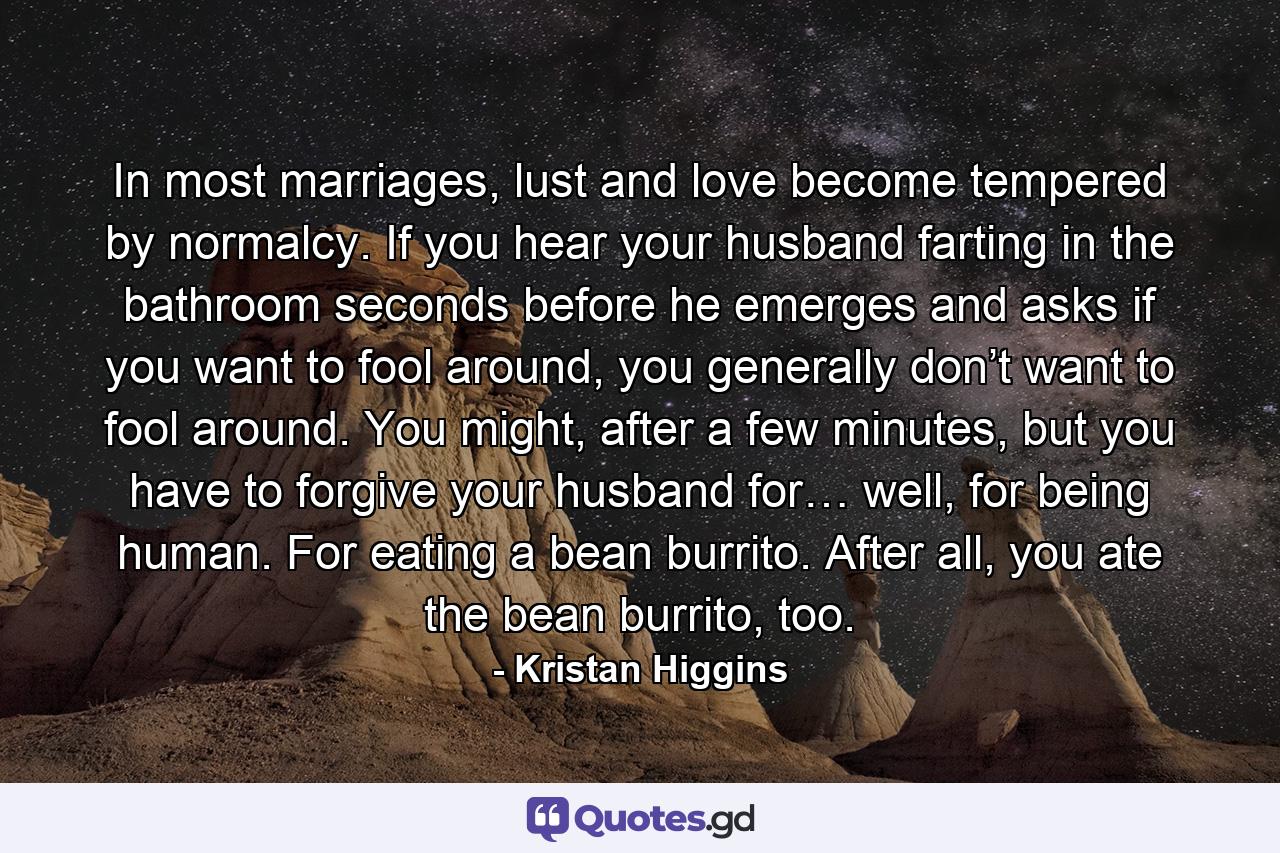 In most marriages, lust and love become tempered by normalcy. If you hear your husband farting in the bathroom seconds before he emerges and asks if you want to fool around, you generally don’t want to fool around. You might, after a few minutes, but you have to forgive your husband for… well, for being human. For eating a bean burrito. After all, you ate the bean burrito, too. - Quote by Kristan Higgins