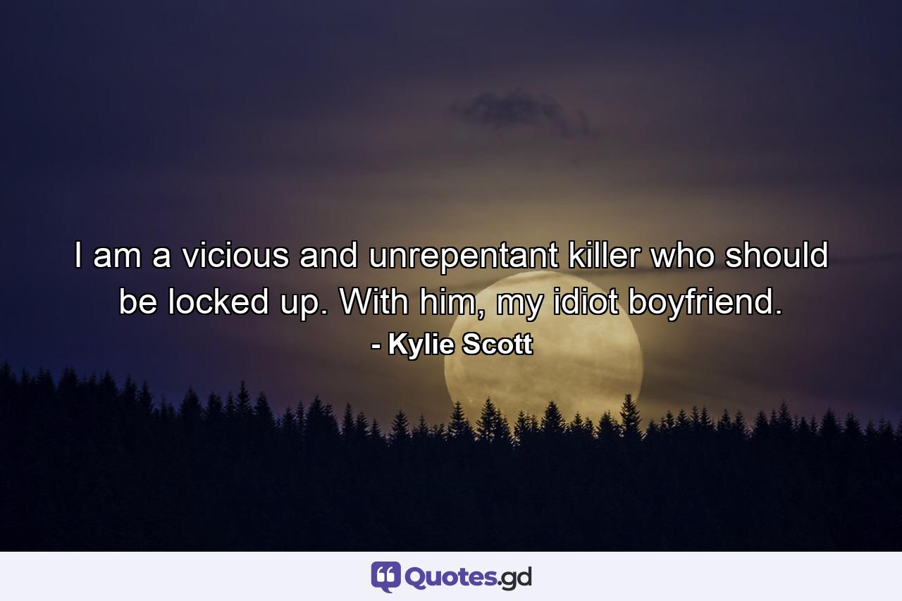 I am a vicious and unrepentant killer who should be locked up. With him, my idiot boyfriend. - Quote by Kylie Scott