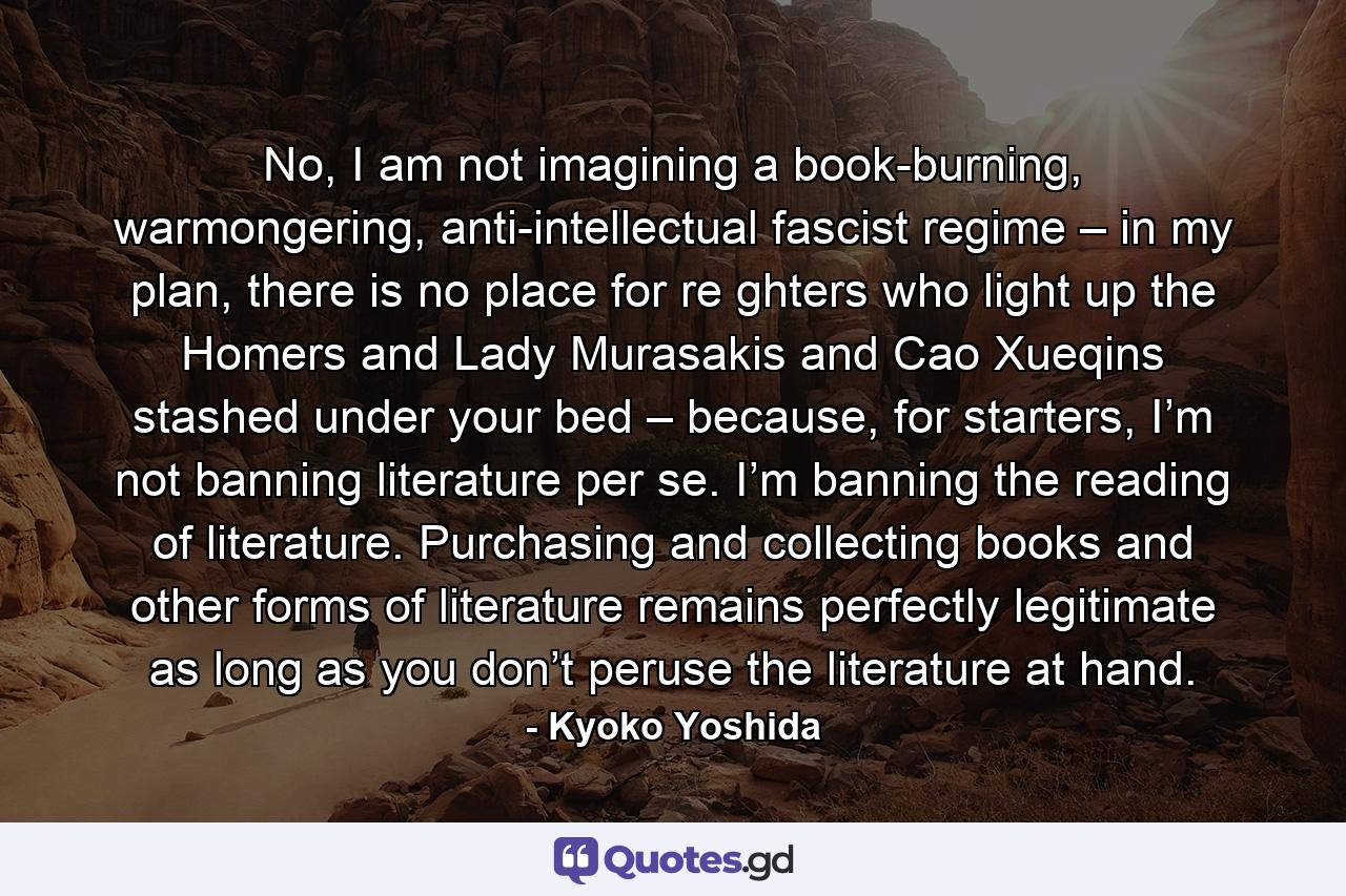 No, I am not imagining a book-burning, warmongering, anti-intellectual fascist regime – in my plan, there is no place for re ghters who light up the Homers and Lady Murasakis and Cao Xueqins stashed under your bed – because, for starters, I’m not banning literature per se. I’m banning the reading of literature. Purchasing and collecting books and other forms of literature remains perfectly legitimate as long as you don’t peruse the literature at hand. - Quote by Kyoko Yoshida