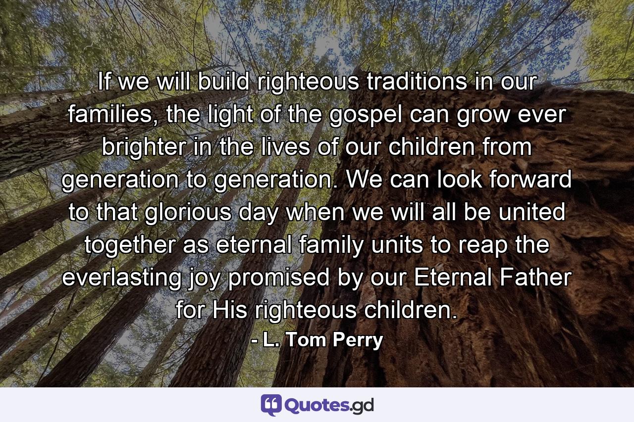 If we will build righteous traditions in our families, the light of the gospel can grow ever brighter in the lives of our children from generation to generation. We can look forward to that glorious day when we will all be united together as eternal family units to reap the everlasting joy promised by our Eternal Father for His righteous children. - Quote by L. Tom Perry